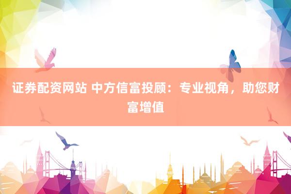 证券配资网站 中方信富投顾：专业视角，助您财富增值