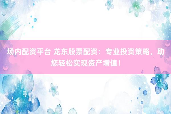 场内配资平台 龙东股票配资：专业投资策略，助您轻松实现资产增值！