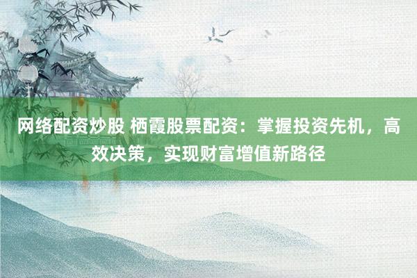 网络配资炒股 栖霞股票配资：掌握投资先机，高效决策，实现财富增值新路径