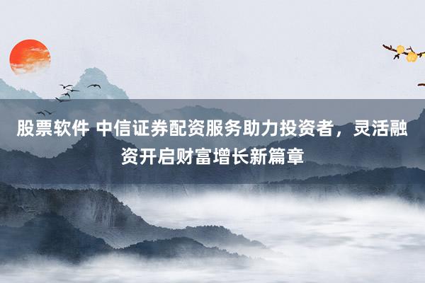 股票软件 中信证券配资服务助力投资者，灵活融资开启财富增长新篇章