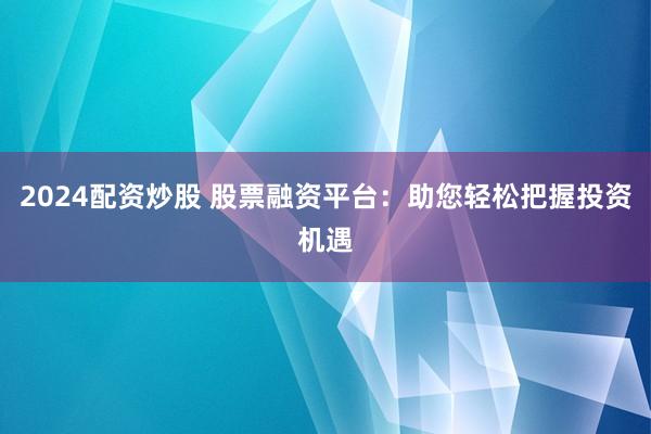2024配资炒股 股票融资平台：助您轻松把握投资机遇