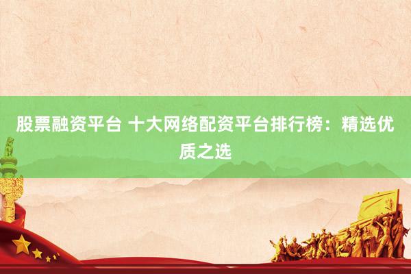 股票融资平台 十大网络配资平台排行榜：精选优质之选