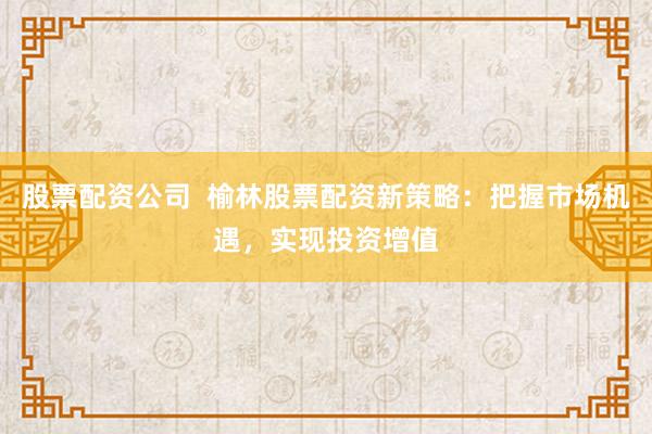 股票配资公司  榆林股票配资新策略：把握市场机遇，实现投资增值