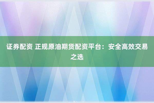 证券配资 正规原油期货配资平台：安全高效交易之选