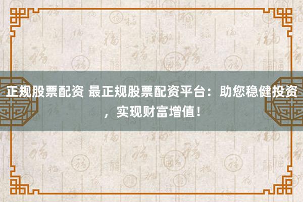 正规股票配资 最正规股票配资平台：助您稳健投资，实现财富增值！