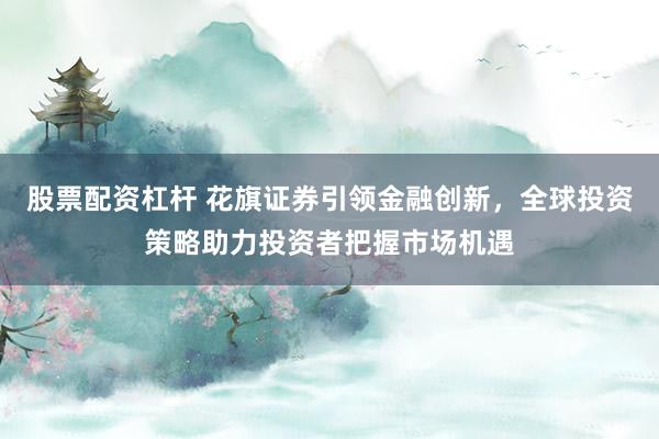 股票配资杠杆 花旗证券引领金融创新，全球投资策略助力投资者把握市场机遇