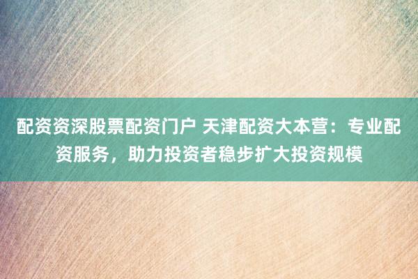 配资资深股票配资门户 天津配资大本营：专业配资服务，助力投资者稳步扩大投资规模
