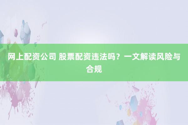 网上配资公司 股票配资违法吗？一文解读风险与合规