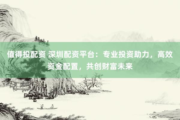 值得投配资 深圳配资平台：专业投资助力，高效资金配置，共创财富未来