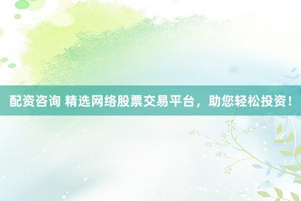 配资咨询 精选网络股票交易平台，助您轻松投资！