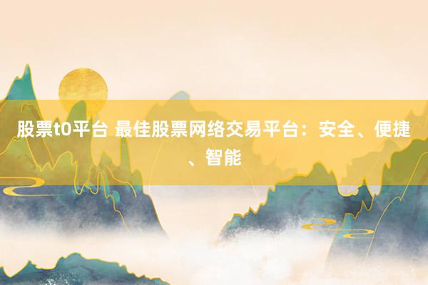 股票t0平台 最佳股票网络交易平台：安全、便捷、智能