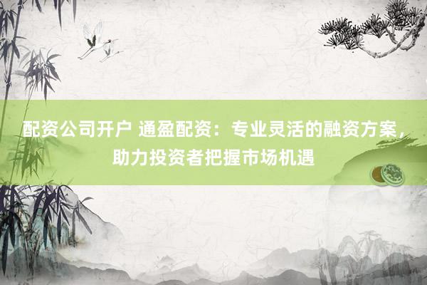 配资公司开户 通盈配资：专业灵活的融资方案，助力投资者把握市场机遇