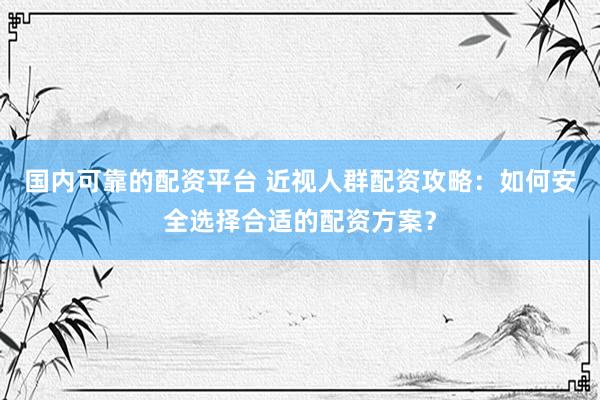 国内可靠的配资平台 近视人群配资攻略：如何安全选择合适的配资方案？