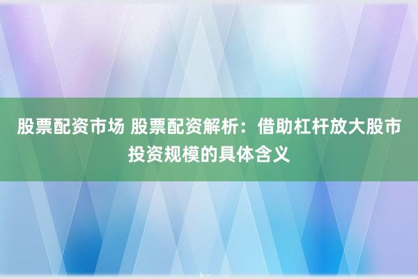 股票配资市场 股票配资解析：借助杠杆放大股市投资规模的具体含义