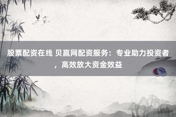 股票配资在线 贝赢网配资服务：专业助力投资者，高效放大资金效益