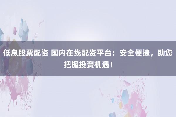 低息股票配资 国内在线配资平台：安全便捷，助您把握投资机遇！