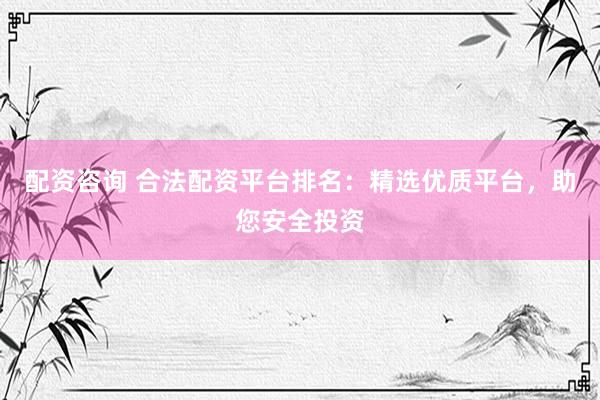配资咨询 合法配资平台排名：精选优质平台，助您安全投资
