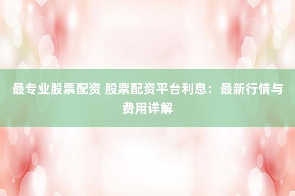 最专业股票配资 股票配资平台利息：最新行情与费用详解