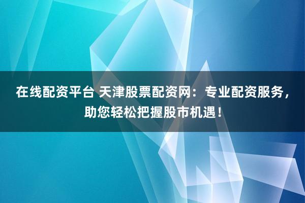 在线配资平台 天津股票配资网：专业配资服务，助您轻松把握股市机遇！