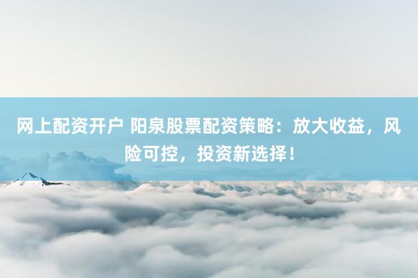 网上配资开户 阳泉股票配资策略：放大收益，风险可控，投资新选择！