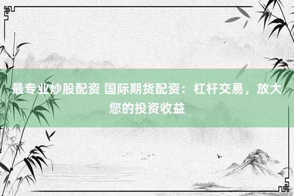 最专业炒股配资 国际期货配资：杠杆交易，放大您的投资收益