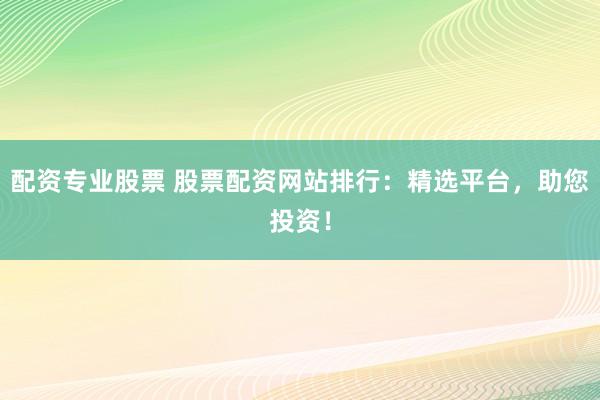 配资专业股票 股票配资网站排行：精选平台，助您投资！