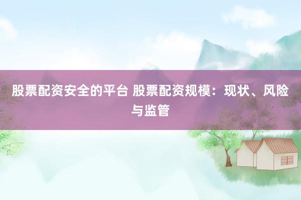 股票配资安全的平台 股票配资规模：现状、风险与监管