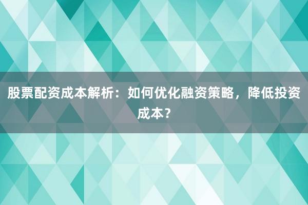 股票配资成本解析：如何优化融资策略，降低投资成本？