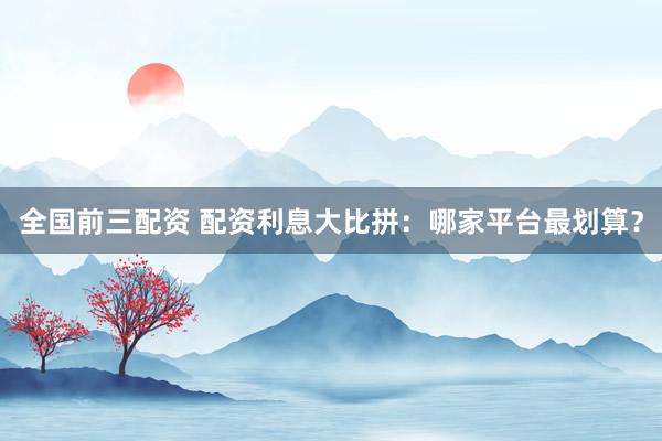 全国前三配资 配资利息大比拼：哪家平台最划算？