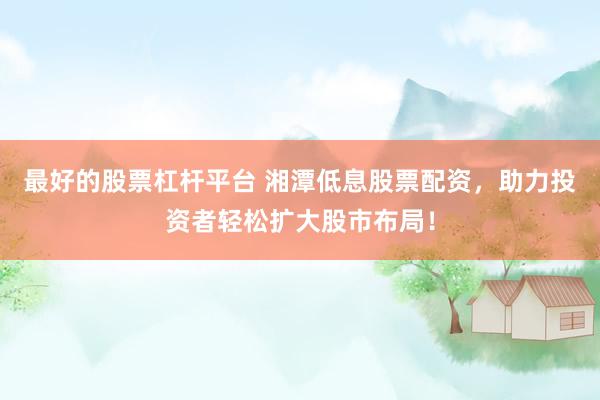 最好的股票杠杆平台 湘潭低息股票配资，助力投资者轻松扩大股市布局！