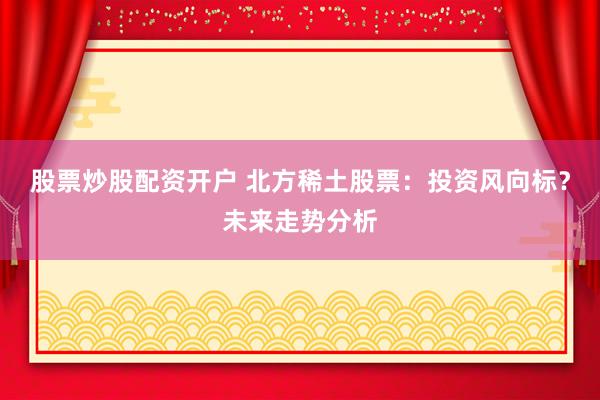 股票炒股配资开户 北方稀土股票：投资风向标？未来走势分析