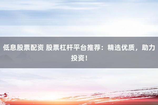 低息股票配资 股票杠杆平台推荐：精选优质，助力投资！