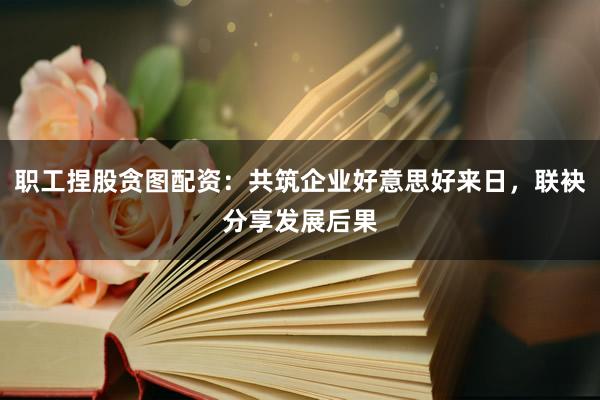 职工捏股贪图配资：共筑企业好意思好来日，联袂分享发展后果