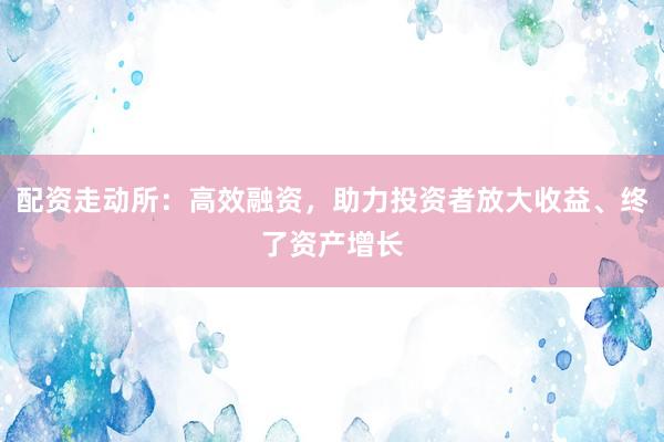 配资走动所：高效融资，助力投资者放大收益、终了资产增长