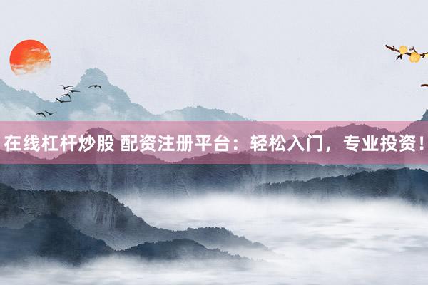 在线杠杆炒股 配资注册平台：轻松入门，专业投资！