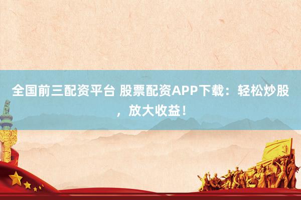全国前三配资平台 股票配资APP下载：轻松炒股，放大收益！