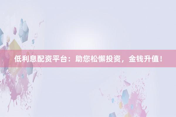 低利息配资平台：助您松懈投资，金钱升值！