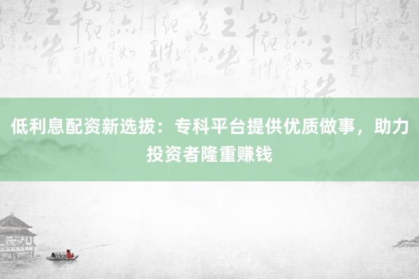 低利息配资新选拔：专科平台提供优质做事，助力投资者隆重赚钱