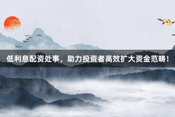 低利息配资处事，助力投资者高效扩大资金范畴！