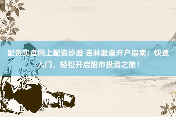 配资实盘网上配资炒股 吉林股票开户指南：快速入门，轻松开启股市投资之旅！