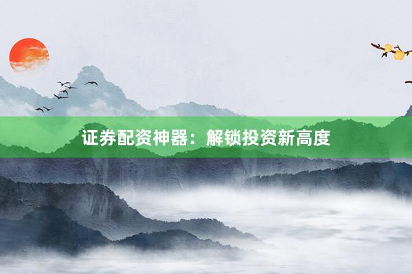 证券配资神器：解锁投资新高度