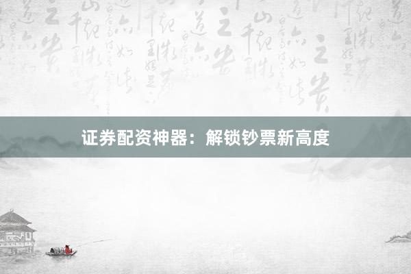 证券配资神器：解锁钞票新高度