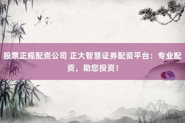 股票正规配资公司 正大智慧证券配资平台：专业配资，助您投资！