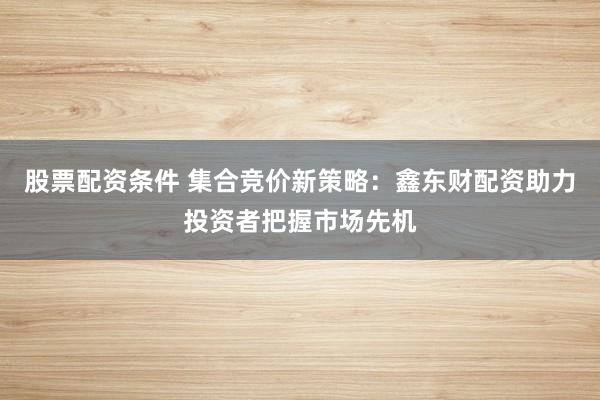 股票配资条件 集合竞价新策略：鑫东财配资助力投资者把握市场先机