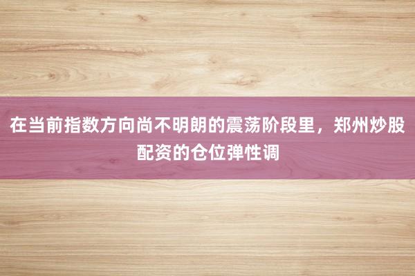 在当前指数方向尚不明朗的震荡阶段里，郑州炒股配资的仓位弹性调