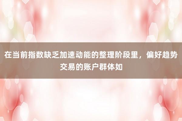 在当前指数缺乏加速动能的整理阶段里，偏好趋势交易的账户群体如