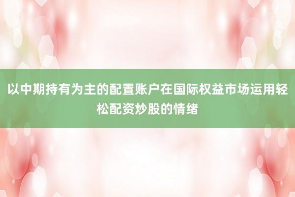 以中期持有为主的配置账户在国际权益市场运用轻松配资炒股的情绪
