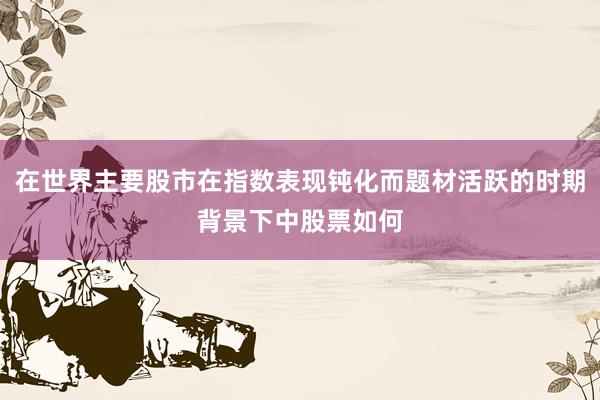 在世界主要股市在指数表现钝化而题材活跃的时期背景下中股票如何