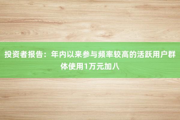 投资者报告：年内以来参与频率较高的活跃用户群体使用1万元加八