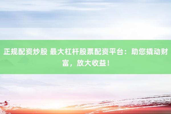 正规配资炒股 最大杠杆股票配资平台：助您撬动财富，放大收益！